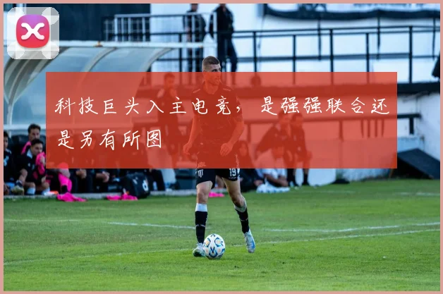 科技巨头入主电竞,是强强联合还是另有所图