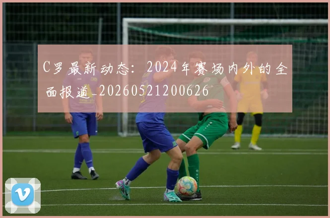 C罗最新动态:2024年赛场内外的全面报道_20260521200626