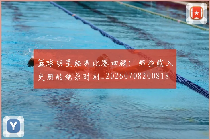 篮球明星经典比赛回顾：那些载入史册的绝杀时刻_20260708200818