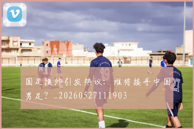 国足换帅引发热议：谁将接手中国男足？_20260527111903