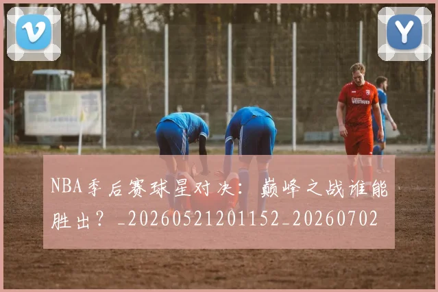NBA季后赛球星对决：巅峰之战谁能胜出？_20260521201152_20260702165225