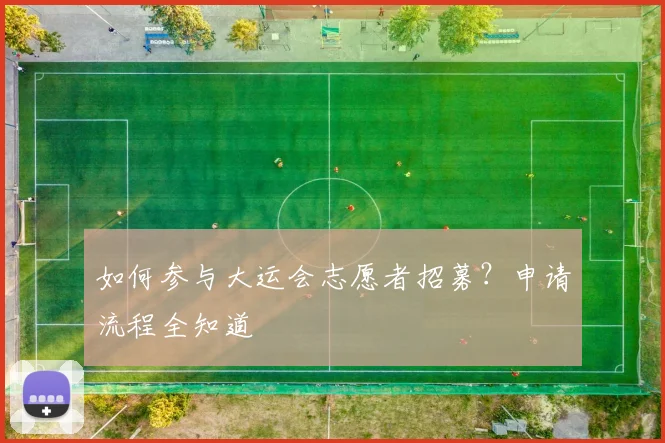 如何参与大运会志愿者招募？申请流程全知道