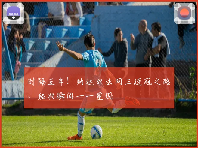 时隔五年！纳达尔法网三连冠之路，经典瞬间一一重现