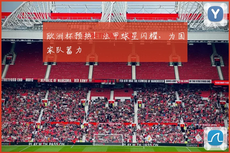 欧洲杯预热！法甲球星闪耀，为国家队蓄力