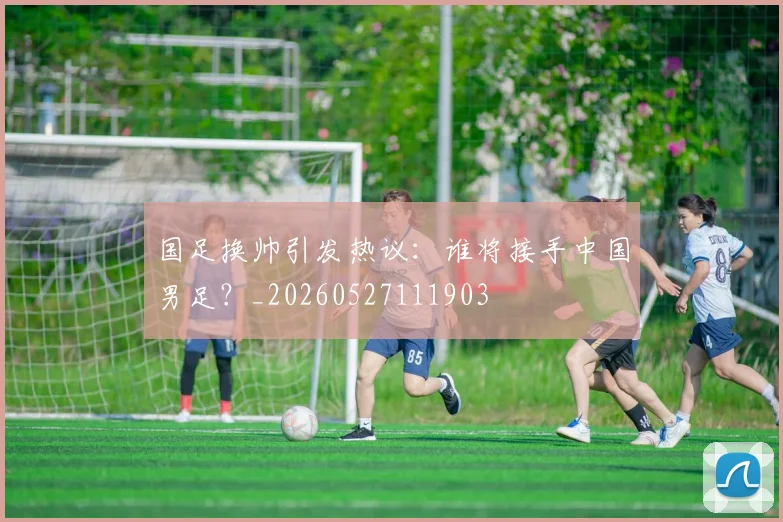 国足换帅引发热议：谁将接手中国男足？_20260527111903