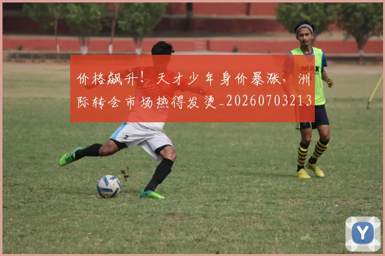 价格飙升！天才少年身价暴涨，洲际转会市场热得发烫_20260703213726