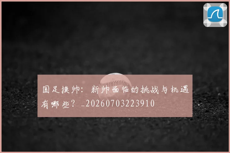 国足换帅：新帅面临的挑战与机遇有哪些？_20260703223910