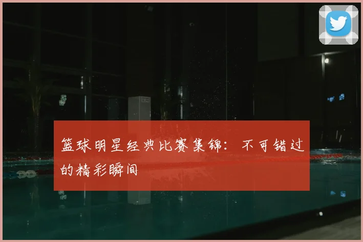 篮球明星经典比赛集锦：不可错过的精彩瞬间