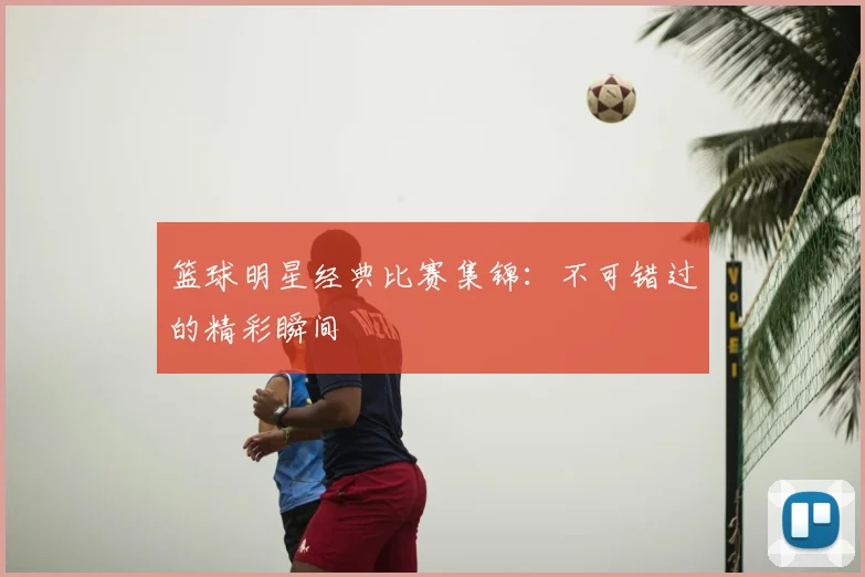 篮球明星经典比赛集锦:不可错过的精彩瞬间