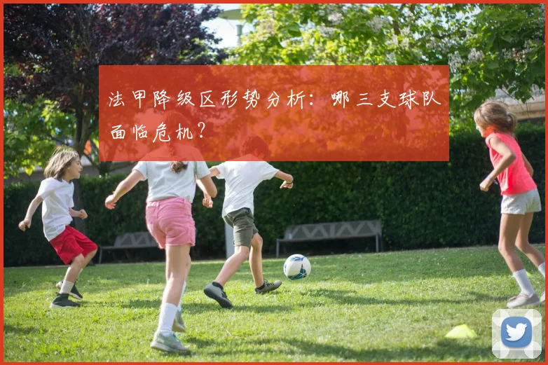 法甲降级区形势分析:哪三支球队面临危机?