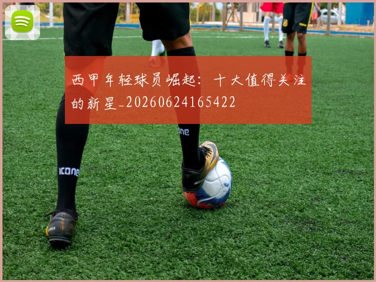 西甲年轻球员崛起:十大值得关注的新星_20260624165422