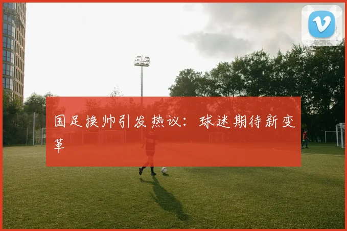 国足换帅引发热议：球迷期待新变革