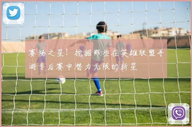 赛场之星！挖掘那些在英雄联盟手游季后赛中潜力无限的新星