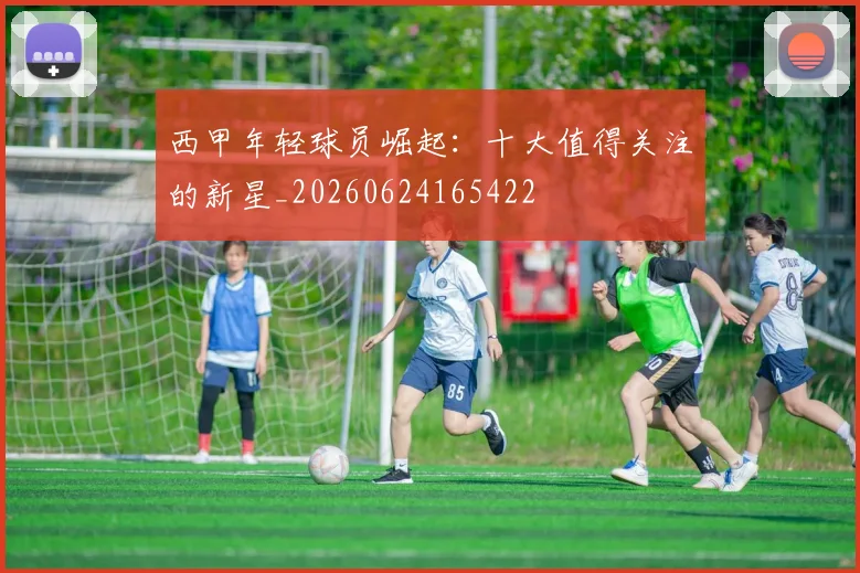 西甲年轻球员崛起：十大值得关注的新星_20260624165422