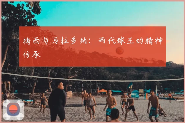 梅西与马拉多纳:两代球王的精神传承