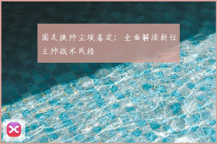 国足换帅尘埃落定:全面解读新任主帅战术风格