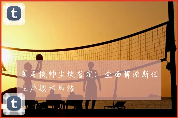 国足换帅尘埃落定：全面解读新任主帅战术风格
