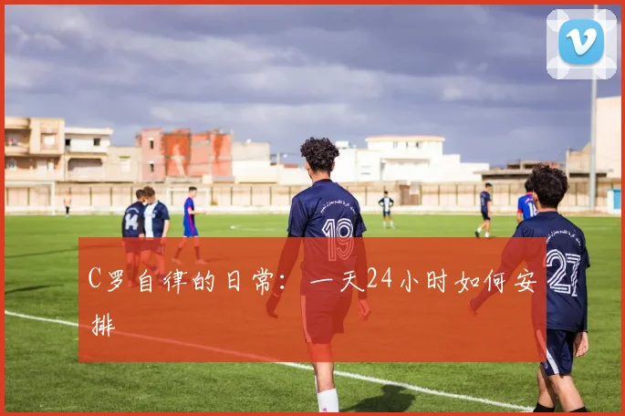 C罗自律的日常：一天24小时如何安排