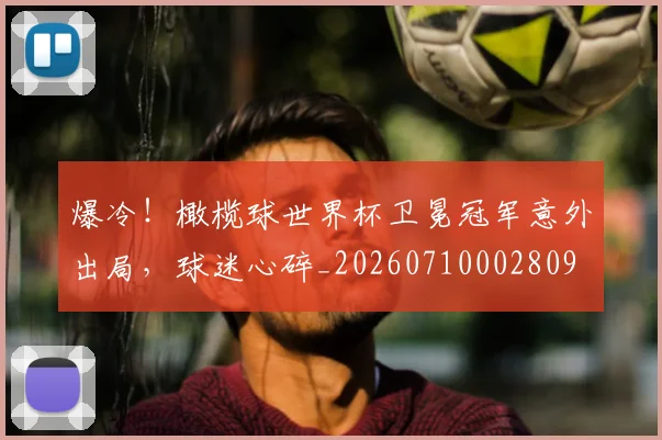 爆冷！橄榄球世界杯卫冕冠军意外出局，球迷心碎_20260710002809