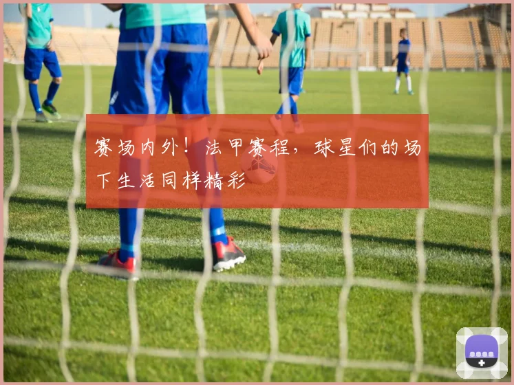 赛场内外！法甲赛程，球星们的场下生活同样精彩