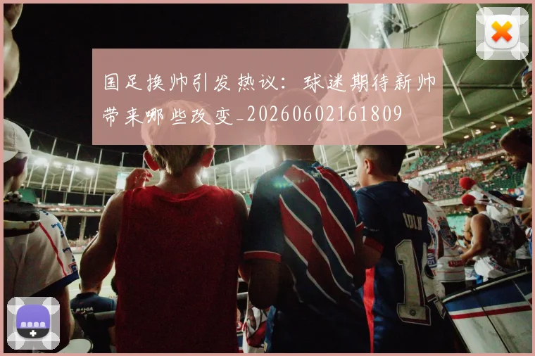 国足换帅引发热议：球迷期待新帅带来哪些改变_20260602161809