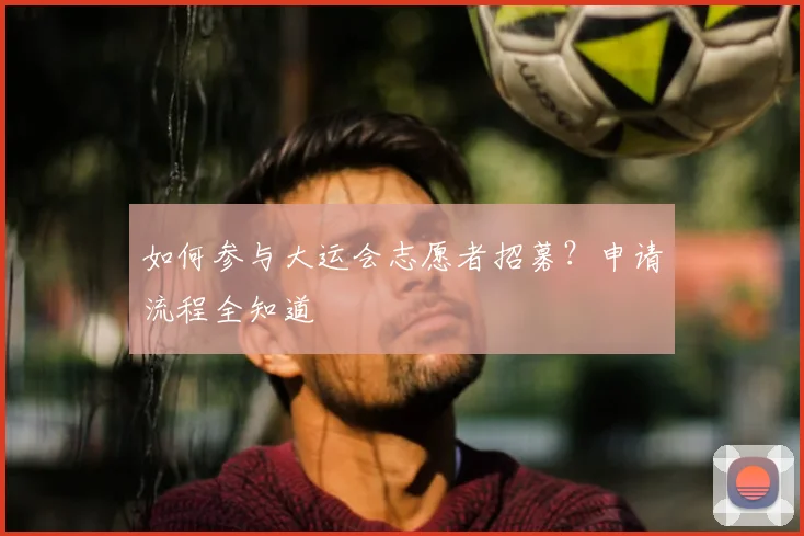 如何参与大运会志愿者招募?申请流程全知道