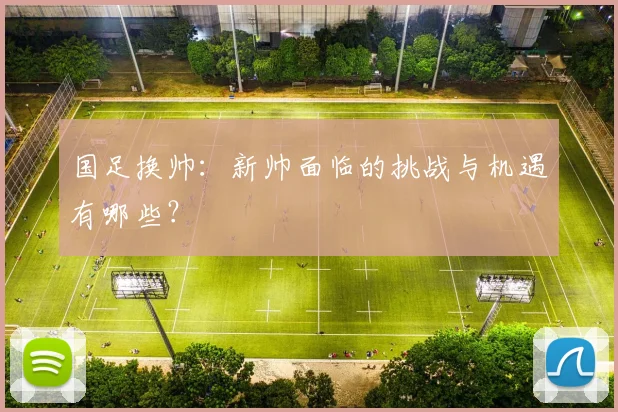 国足换帅：新帅面临的挑战与机遇有哪些？